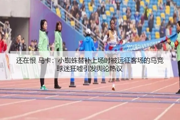 还在恨 马卡：小蜘蛛替补上场时被远征客场的马竞球迷狂嘘引发舆论热议